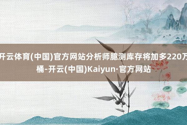 开云体育(中国)官方网站分析师臆测库存将加多220万桶-开云(中国)Kaiyun·官方网站