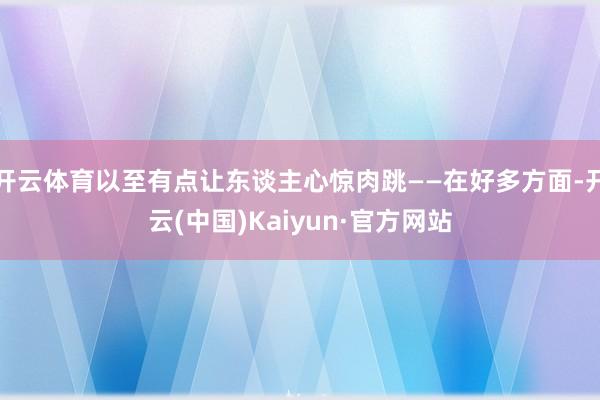 开云体育以至有点让东谈主心惊肉跳——在好多方面-开云(中国)Kaiyun·官方网站