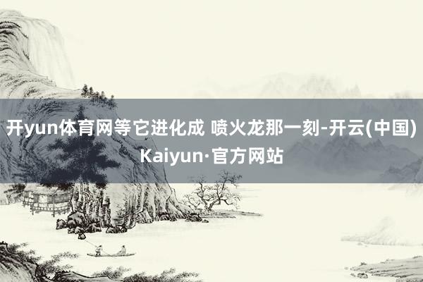 开yun体育网等它进化成 喷火龙那一刻-开云(中国)Kaiyun·官方网站