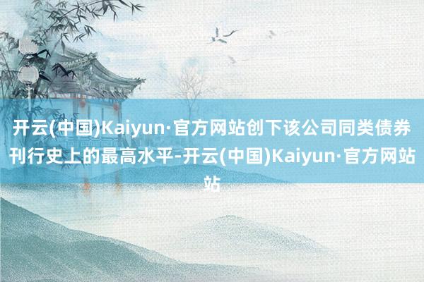 开云(中国)Kaiyun·官方网站创下该公司同类债券刊行史上的最高水平-开云(中国)Kaiyun·官方网站