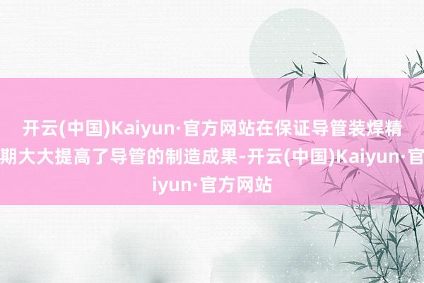 开云(中国)Kaiyun·官方网站在保证导管装焊精度的同期大大提高了导管的制造成果-开云(中国)Kaiyun·官方网站