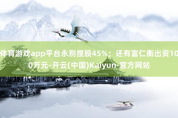 体育游戏app平台永别捏股45%；还有富仁衡出资100万元-开云(中国)Kaiyun·官方网站