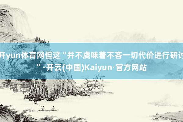 开yun体育网但这“并不虞味着不吝一切代价进行研讨”-开云(中国)Kaiyun·官方网站