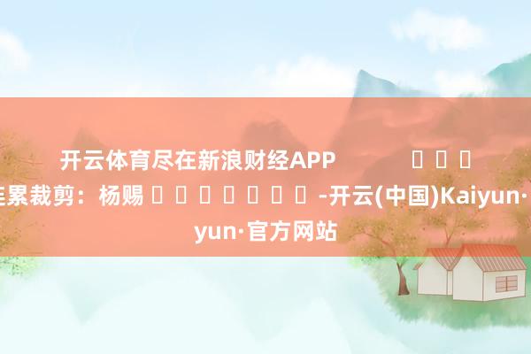 开云体育尽在新浪财经APP            						连累裁剪：杨赐 							-开云(中国)Kaiyun·官方网站