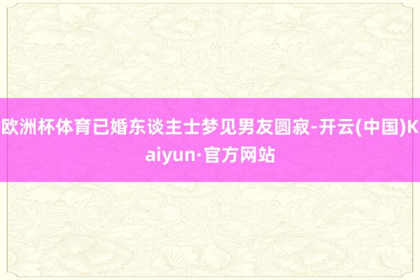 欧洲杯体育已婚东谈主士梦见男友圆寂-开云(中国)Kaiyun·官方网站