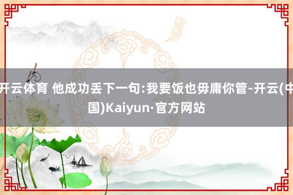 开云体育 他成功丢下一句:我要饭也毋庸你管-开云(中国)Kaiyun·官方网站