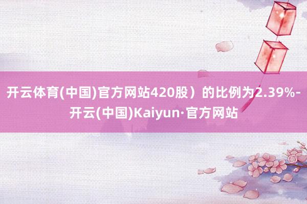 开云体育(中国)官方网站420股）的比例为2.39%-开云(中国)Kaiyun·官方网站