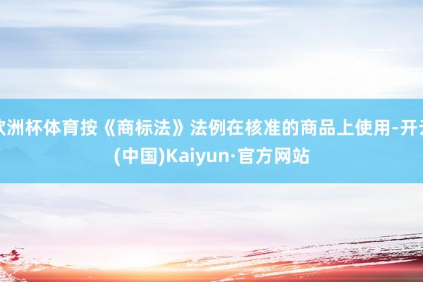 欧洲杯体育按《商标法》法例在核准的商品上使用-开云(中国)Kaiyun·官方网站