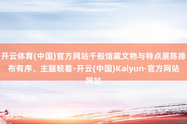 开云体育(中国)官方网站千般馆藏文物与特点展陈排布有序、主题较着-开云(中国)Kaiyun·官方网站