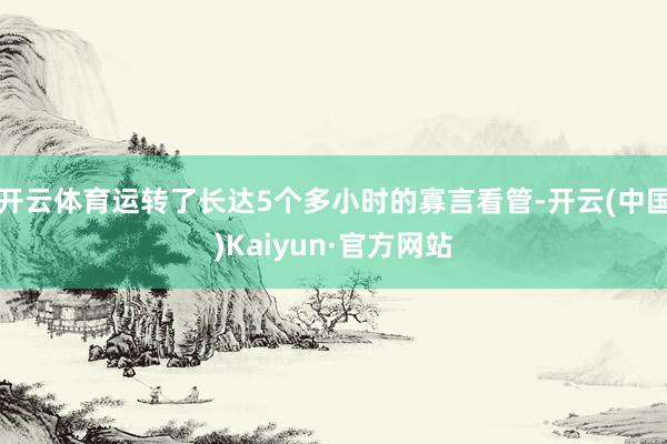开云体育运转了长达5个多小时的寡言看管-开云(中国)Kaiyun·官方网站
