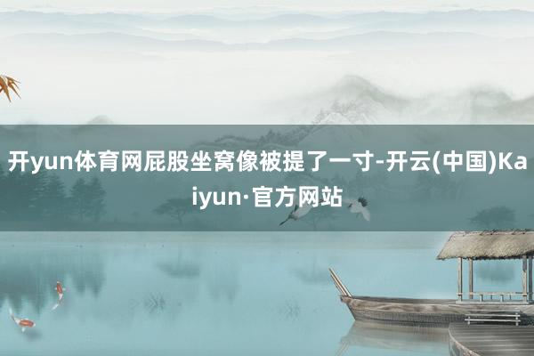开yun体育网屁股坐窝像被提了一寸-开云(中国)Kaiyun·官方网站