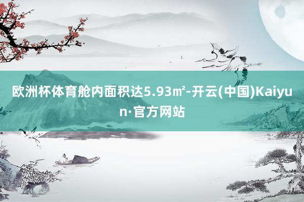 欧洲杯体育舱内面积达5.93㎡-开云(中国)Kaiyun·官方网站