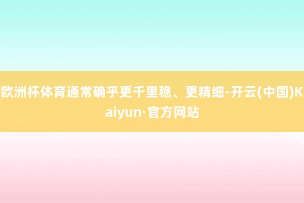 欧洲杯体育通常确乎更千里稳、更精细-开云(中国)Kaiyun·官方网站