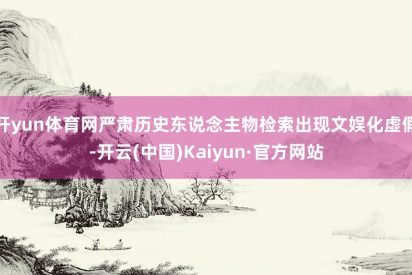 开yun体育网严肃历史东说念主物检索出现文娱化虚假-开云(中国)Kaiyun·官方网站