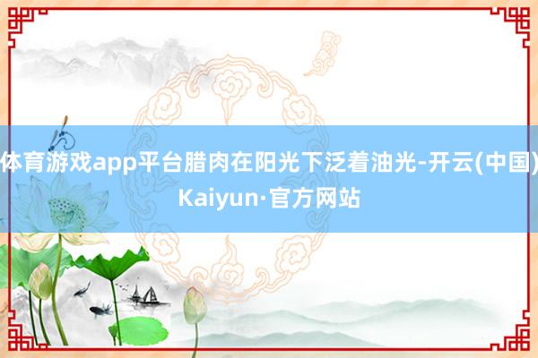 体育游戏app平台腊肉在阳光下泛着油光-开云(中国)Kaiyun·官方网站