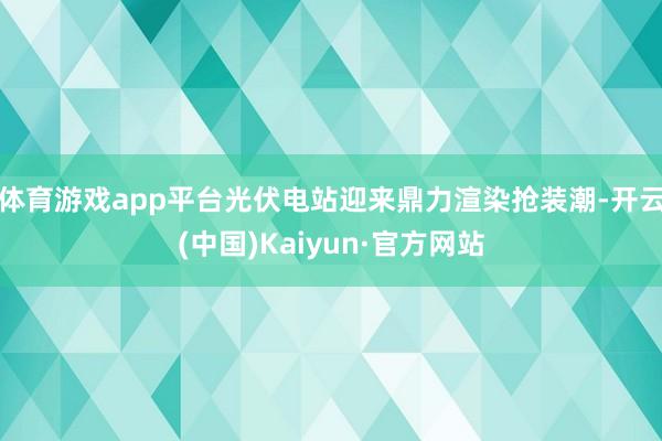 体育游戏app平台光伏电站迎来鼎力渲染抢装潮-开云(中国)Kaiyun·官方网站