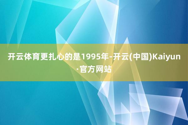 开云体育更扎心的是1995年-开云(中国)Kaiyun·官方网站