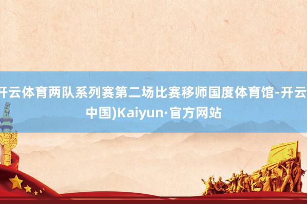 开云体育两队系列赛第二场比赛移师国度体育馆-开云(中国)Kaiyun·官方网站