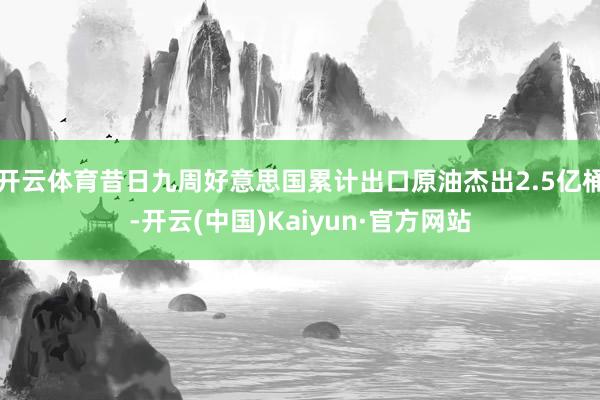 开云体育昔日九周好意思国累计出口原油杰出2.5亿桶-开云(中国)Kaiyun·官方网站