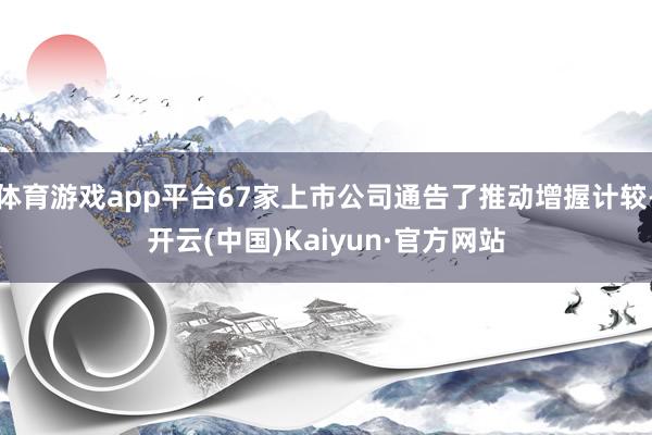 体育游戏app平台67家上市公司通告了推动增握计较-开云(中国)Kaiyun·官方网站
