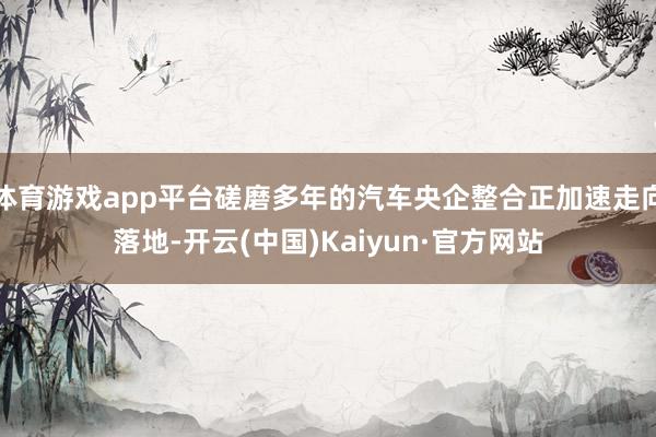体育游戏app平台磋磨多年的汽车央企整合正加速走向落地-开云(中国)Kaiyun·官方网站
