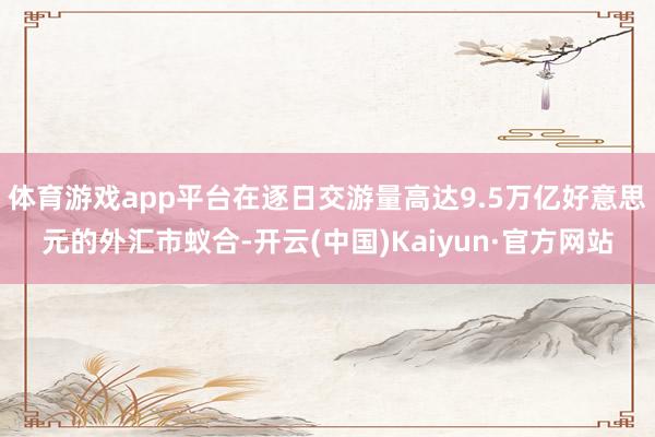 体育游戏app平台在逐日交游量高达9.5万亿好意思元的外汇市蚁合-开云(中国)Kaiyun·官方网站