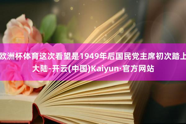 欧洲杯体育这次看望是1949年后国民党主席初次踏上大陆-开云(中国)Kaiyun·官方网站