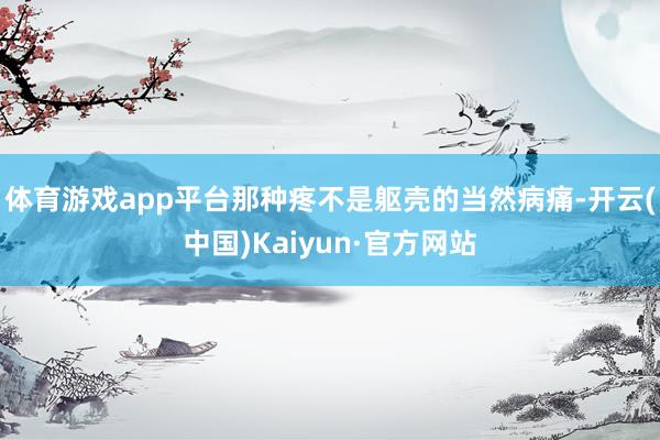 体育游戏app平台那种疼不是躯壳的当然病痛-开云(中国)Kaiyun·官方网站