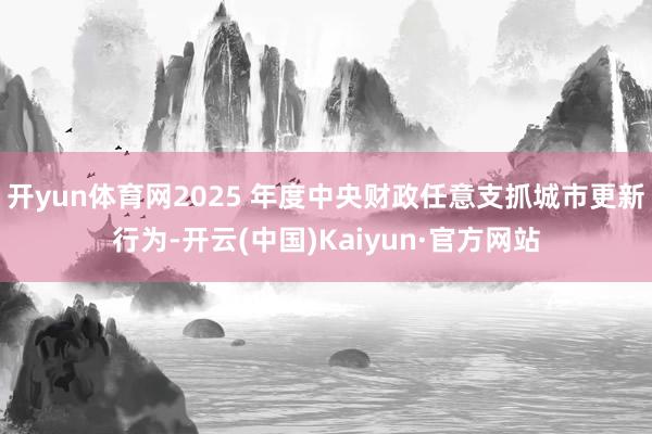 开yun体育网2025 年度中央财政任意支抓城市更新行为-开云(中国)Kaiyun·官方网站