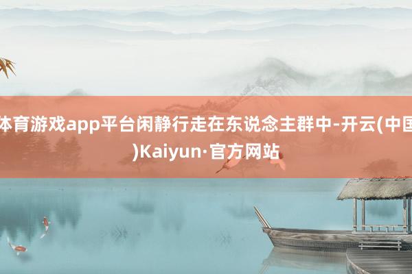 体育游戏app平台闲静行走在东说念主群中-开云(中国)Kaiyun·官方网站