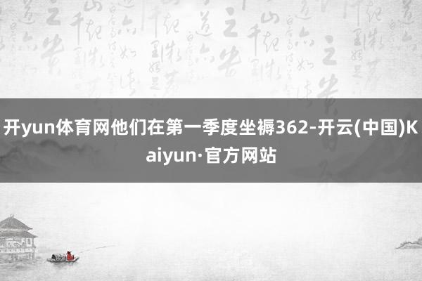 开yun体育网他们在第一季度坐褥362-开云(中国)Kaiyun·官方网站