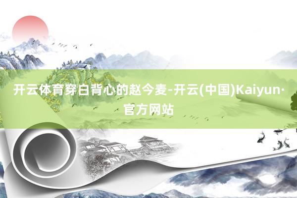 开云体育穿白背心的赵今麦-开云(中国)Kaiyun·官方网站