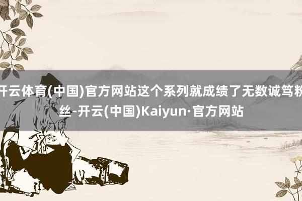 开云体育(中国)官方网站这个系列就成绩了无数诚笃粉丝-开云(中国)Kaiyun·官方网站