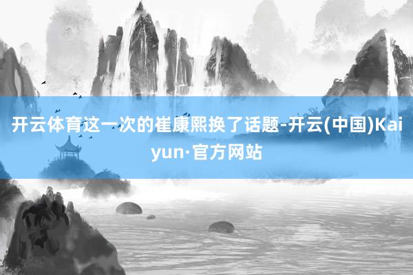 开云体育这一次的崔康熙换了话题-开云(中国)Kaiyun·官方网站