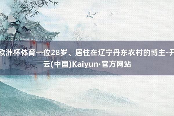 欧洲杯体育一位28岁、居住在辽宁丹东农村的博主-开云(中国)Kaiyun·官方网站
