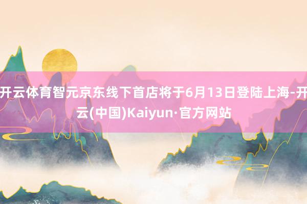 开云体育智元京东线下首店将于6月13日登陆上海-开云(中国)Kaiyun·官方网站