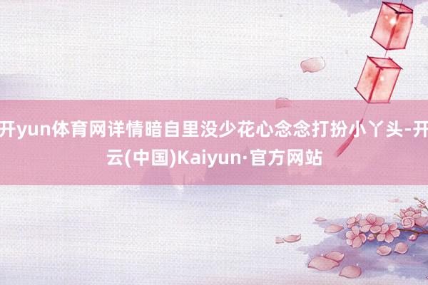 开yun体育网详情暗自里没少花心念念打扮小丫头-开云(中国)Kaiyun·官方网站