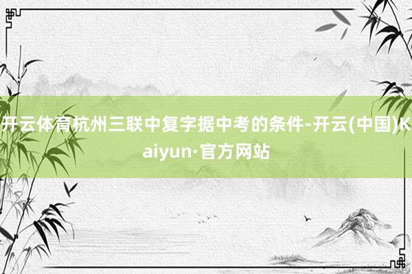 开云体育杭州三联中复字据中考的条件-开云(中国)Kaiyun·官方网站