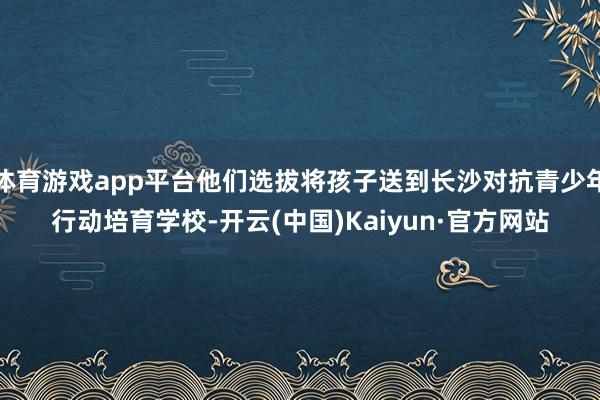 体育游戏app平台他们选拔将孩子送到长沙对抗青少年行动培育学校-开云(中国)Kaiyun·官方网站