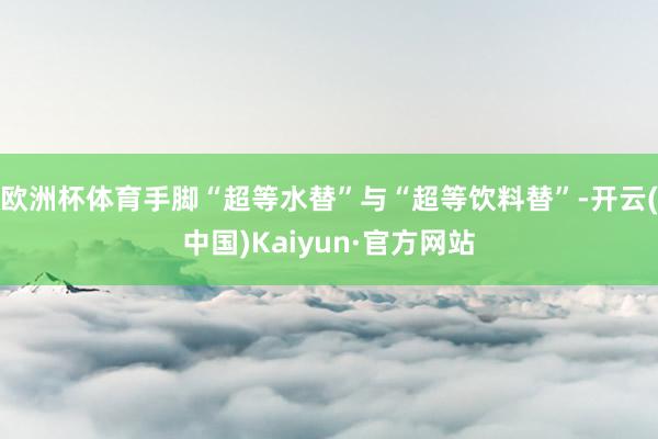 欧洲杯体育手脚“超等水替”与“超等饮料替”-开云(中国)Kaiyun·官方网站