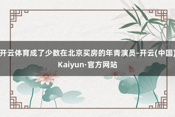 开云体育成了少数在北京买房的年青演员-开云(中国)Kaiyun·官方网站