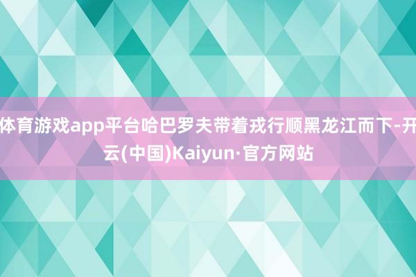 体育游戏app平台哈巴罗夫带着戎行顺黑龙江而下-开云(中国)Kaiyun·官方网站
