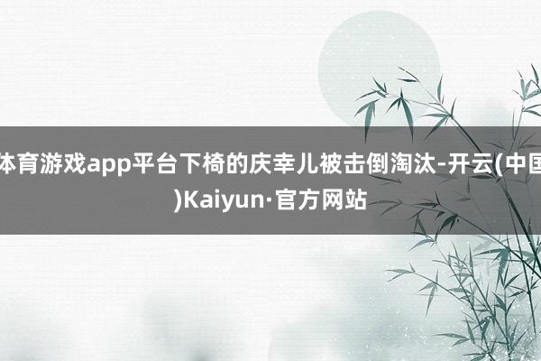 体育游戏app平台下椅的庆幸儿被击倒淘汰-开云(中国)Kaiyun·官方网站