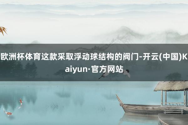 欧洲杯体育这款采取浮动球结构的阀门-开云(中国)Kaiyun·官方网站