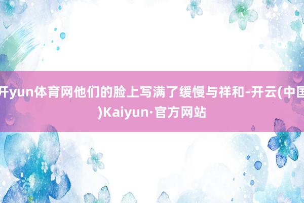 开yun体育网他们的脸上写满了缓慢与祥和-开云(中国)Kaiyun·官方网站