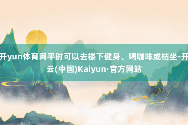 开yun体育网平时可以去楼下健身、喝咖啡或枯坐-开云(中国)Kaiyun·官方网站