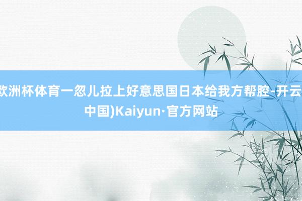 欧洲杯体育一忽儿拉上好意思国日本给我方帮腔-开云(中国)Kaiyun·官方网站