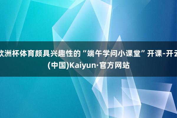 欧洲杯体育颇具兴趣性的“端午学问小课堂”开课-开云(中国)Kaiyun·官方网站