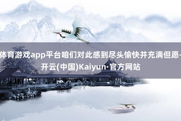 体育游戏app平台咱们对此感到尽头愉快并充满但愿-开云(中国)Kaiyun·官方网站