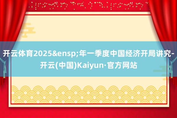 开云体育2025&ensp;年一季度中国经济开局讲究-开云(中国)Kaiyun·官方网站